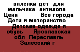 валенки дет. для мальчика  антилопа › Цена ­ 1 000 - Все города Дети и материнство » Детская одежда и обувь   . Ярославская обл.,Переславль-Залесский г.